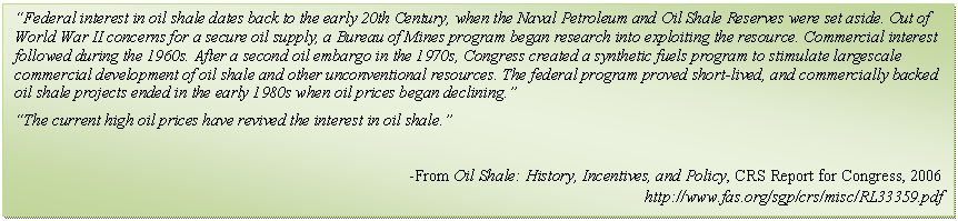 Text Box: Federal interest in oil shale dates back to the early 20th Century, when the Naval Petroleum and Oil Shale Reserves were set aside. Out of World War II concerns for a secure oil supply, a Bureau of Mines program began research into exploiting the resource. Commercial interest followed during the 1960s. After a second oil embargo in the 1970s, Congress created a synthetic fuels program to stimulate largescale commercial development of oil shale and other unconventional resources. The federal program proved short-lived, and commercially backed oil shale projects ended in the early 1980s when oil prices began declining.
The current high oil prices have revived the interest in oil shale.

-From Oil Shale: History, Incentives, and Policy, CRS Report for Congress, 2006
http://www.fas.org/sgp/crs/misc/RL33359.pdf
